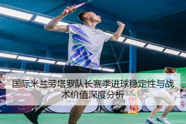 国际米兰劳塔罗队长赛季进球稳定性与战术价值深度分析