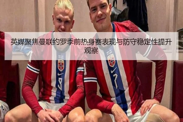 英媒聚焦曼联约罗季前热身赛表现与防守稳定性提升观察