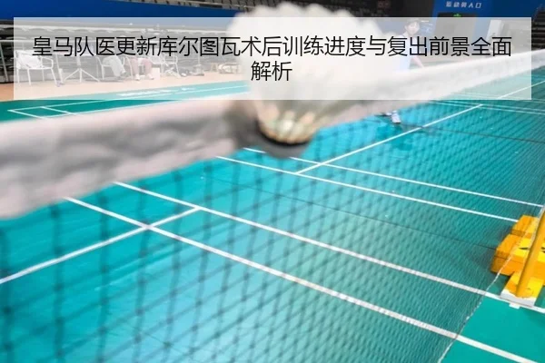 皇马队医更新库尔图瓦术后训练进度与复出前景全面解析