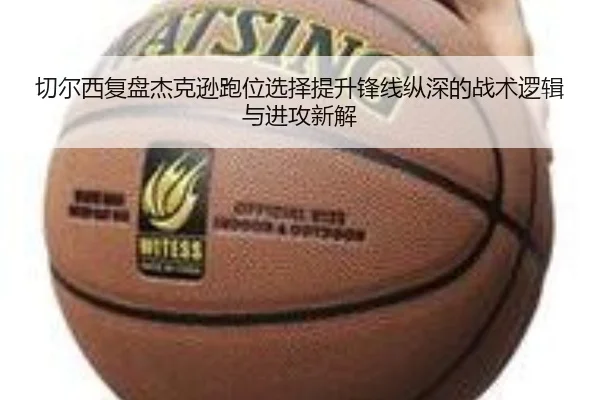 切尔西复盘杰克逊跑位选择提升锋线纵深的战术逻辑与进攻新解
