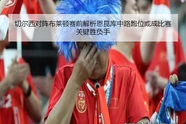 切尔西对阵布莱顿赛前解析恩昆库中路跑位或成比赛关键胜负手