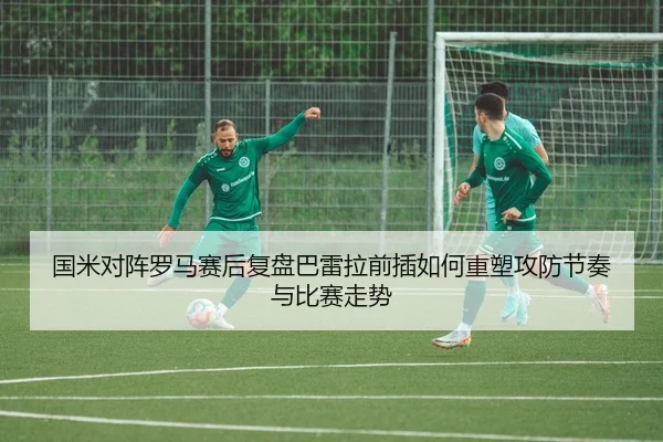 国米对阵罗马赛后复盘巴雷拉前插如何重塑攻防节奏与比赛走势