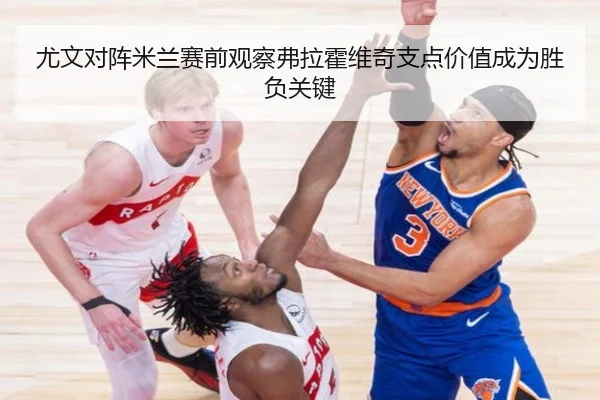 尤文对阵米兰赛前观察弗拉霍维奇支点价值成为胜负关键